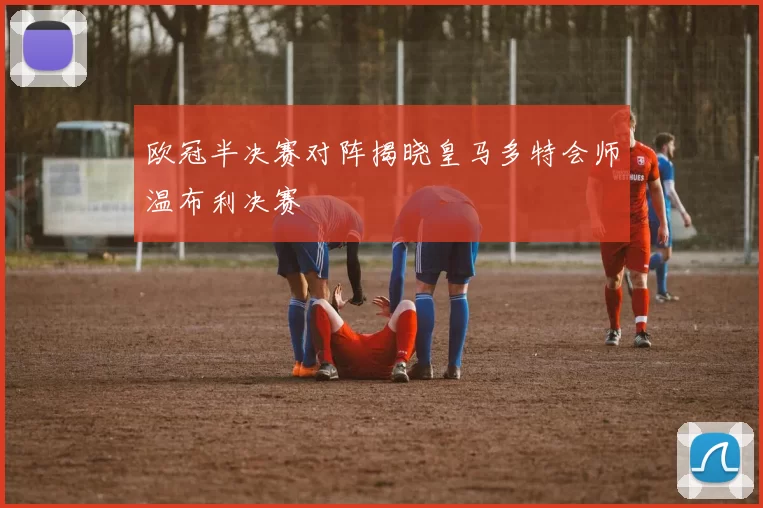 欧冠半决赛对阵揭晓皇马多特会师温布利决赛