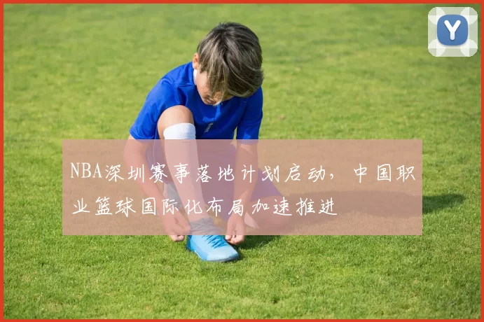 NBA深圳赛事落地计划启动，中国职业篮球国际化布局加速推进