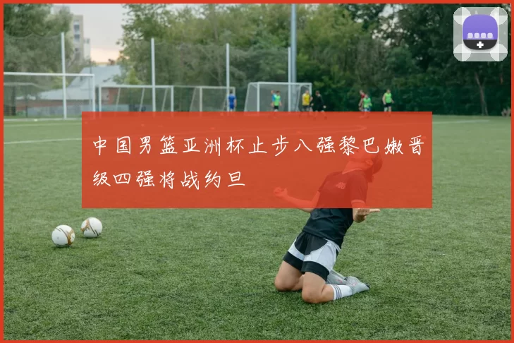 中国男篮亚洲杯止步八强黎巴嫩晋级四强将战约旦