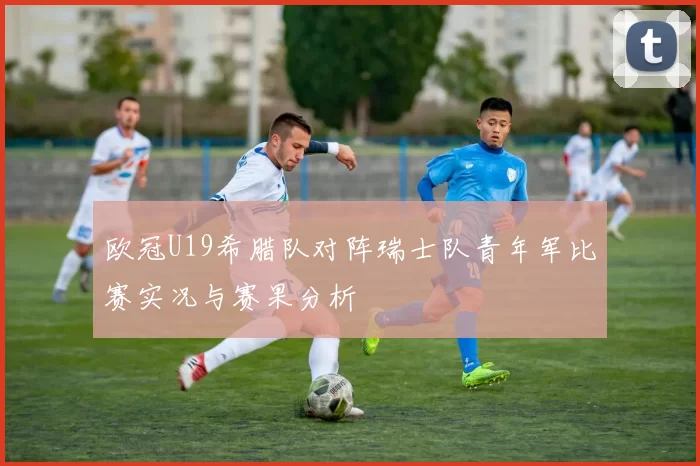 欧冠U19希腊队对阵瑞士队青年军比赛实况与赛果分析
