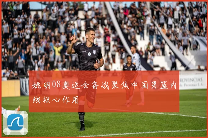 姚明08奥运会备战聚焦中国男篮内线核心作用