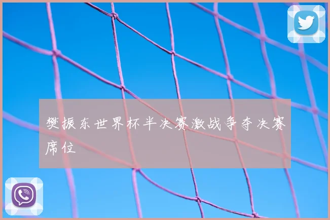 樊振东世界杯半决赛激战争夺决赛席位